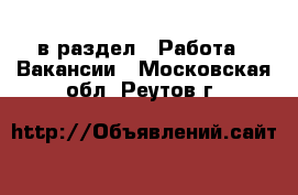  в раздел : Работа » Вакансии . Московская обл.,Реутов г.